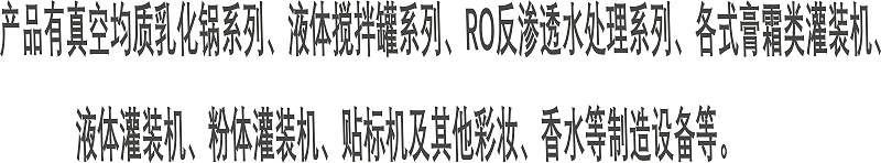 產品有真空均質乳化鍋系列、液體攪拌罐系列、RO反滲透水處理系列、各式膏霜類灌裝機、 液體灌裝機、粉體灌